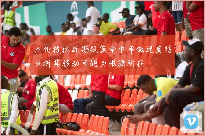杰伦格林近期投篮命中率低迷奥特分析其移动问题为根源所在