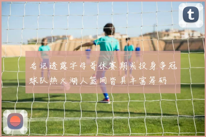 名记透露字母哥休赛期或投身争冠球队热火湖人篮网皆具丰富筹码