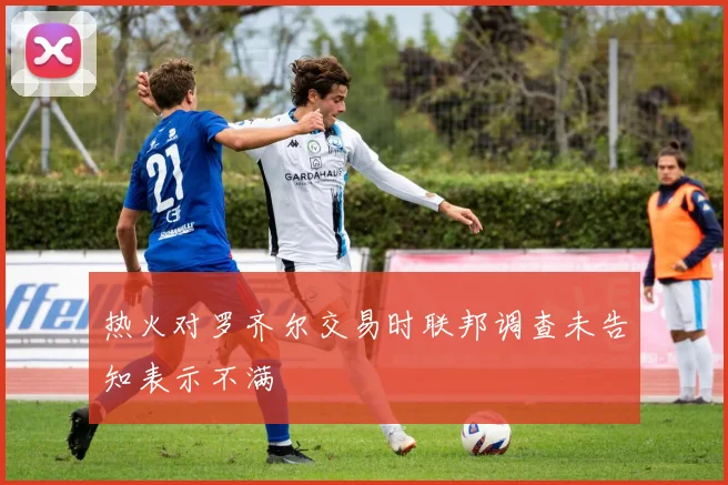 热火对罗齐尔交易时联邦调查未告知表示不满