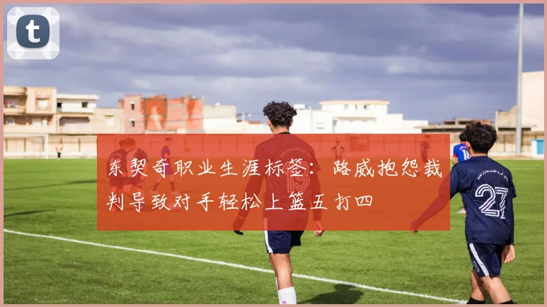 东契奇职业生涯标签：路威抱怨裁判导致对手轻松上篮五打四