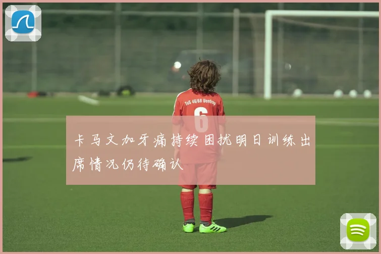 卡马文加牙痛持续困扰明日训练出席情况仍待确认