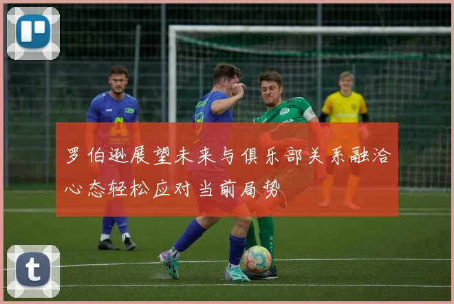 罗伯逊展望未来与俱乐部关系融洽心态轻松应对当前局势