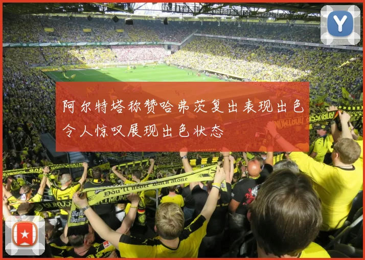 阿尔特塔称赞哈弗茨复出表现出色令人惊叹展现出色状态