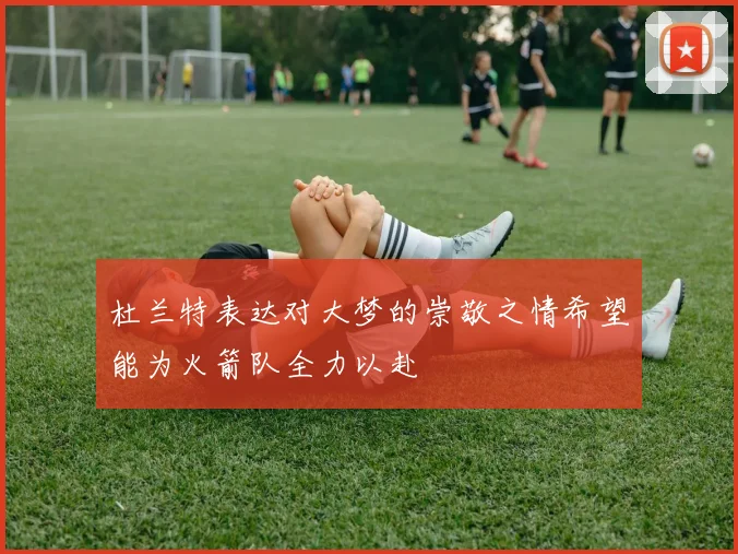 杜兰特表达对大梦的崇敬之情希望能为火箭队全力以赴
