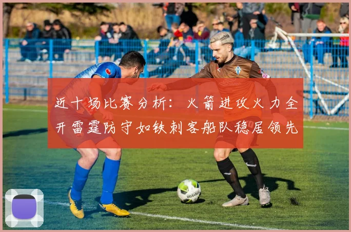 近十场比赛分析：火箭进攻火力全开雷霆防守如铁刺客船队稳居领先湖人表现堪忧