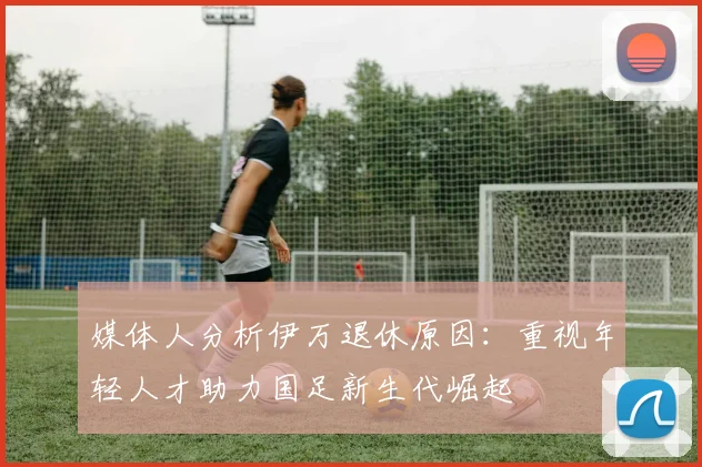 媒体人分析伊万退休原因：重视年轻人才助力国足新生代崛起