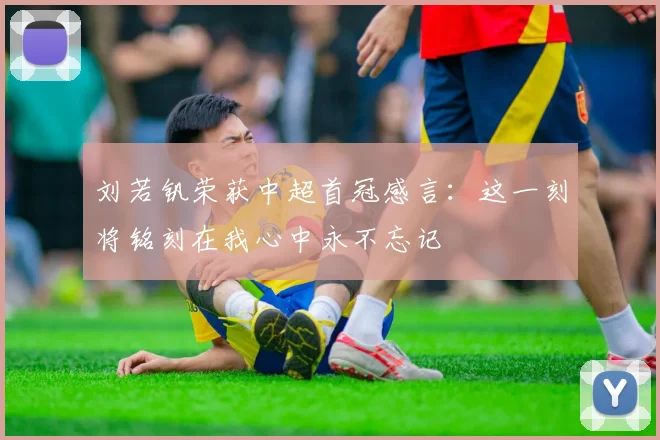 刘若钒荣获中超首冠感言：这一刻将铭刻在我心中永不忘记