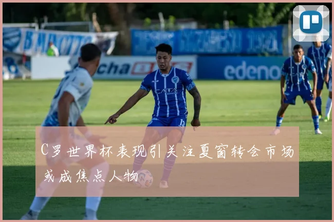 C罗世界杯表现引关注夏窗转会市场或成焦点人物