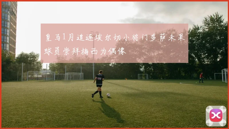 皇马1月追逐埃尔切小将门多萨未果球员崇拜梅西为偶像