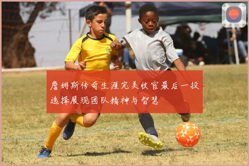 詹姆斯传奇生涯完美收官最后一投选择展现团队精神与智慧