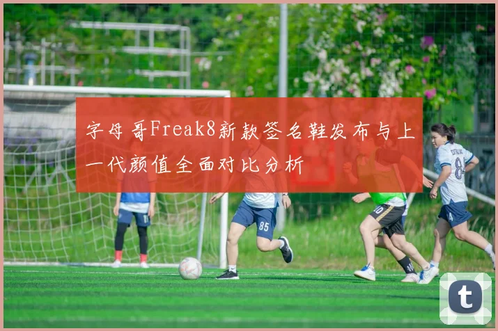 字母哥Freak8新款签名鞋发布与上一代颜值全面对比分析