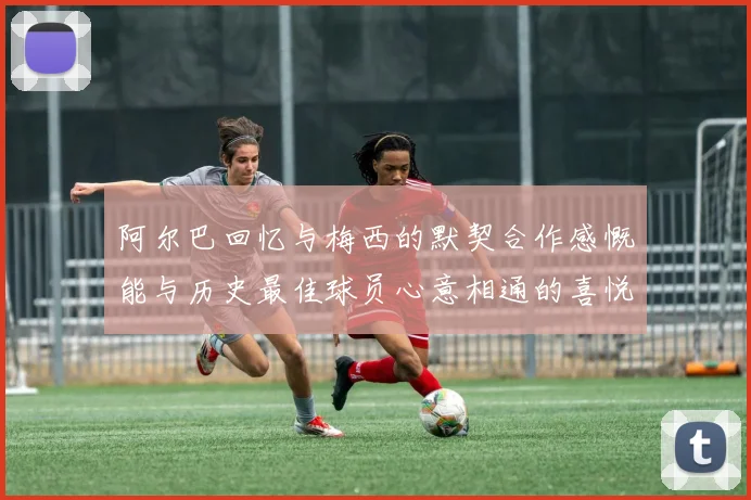 阿尔巴回忆与梅西的默契合作感慨能与历史最佳球员心意相通的喜悦