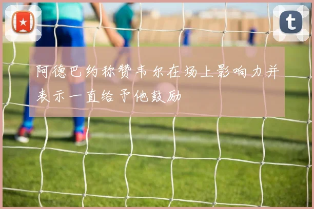 阿德巴约称赞韦尔在场上影响力并表示一直给予他鼓励