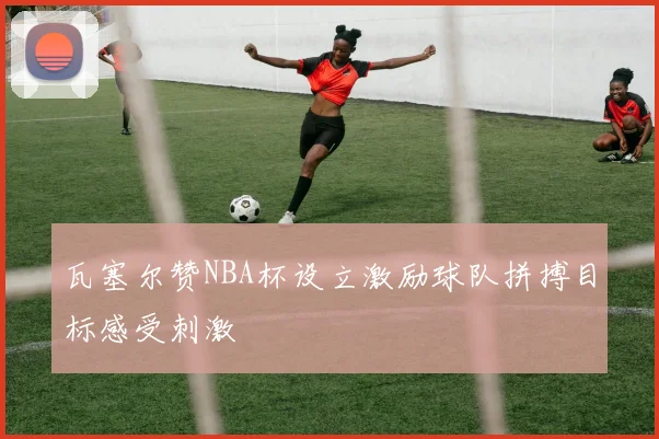 瓦塞尔赞NBA杯设立激励球队拼搏目标感受刺激