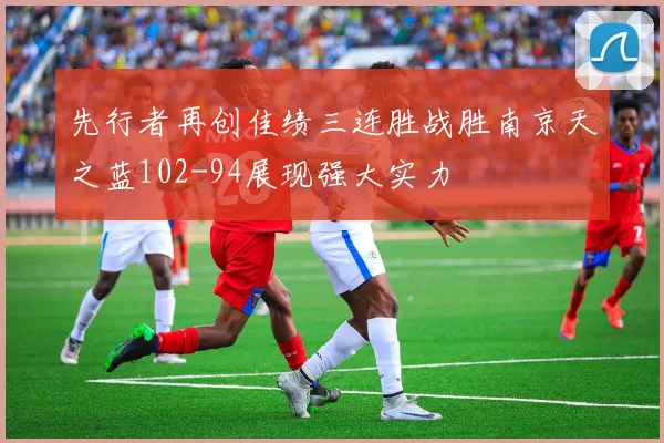 先行者再创佳绩三连胜战胜南京天之蓝102-94展现强大实力