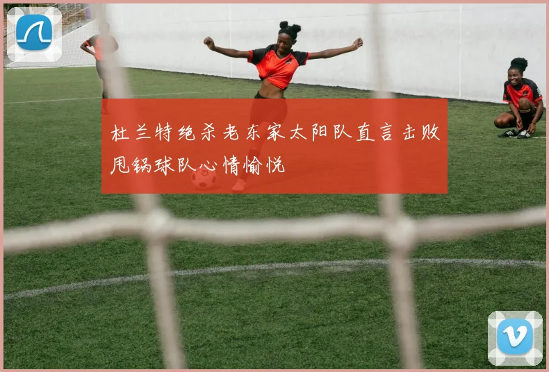 杜兰特绝杀老东家太阳队直言击败甩锅球队心情愉悦