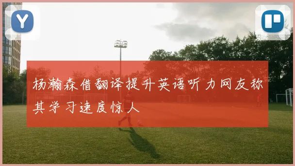 杨瀚森借翻译提升英语听力网友称其学习速度惊人