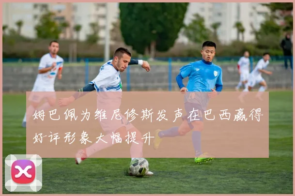 姆巴佩为维尼修斯发声在巴西赢得好评形象大幅提升