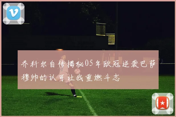 乔科尔自传揭秘05年欧冠逆袭巴萨穆帅的认可让我重燃斗志