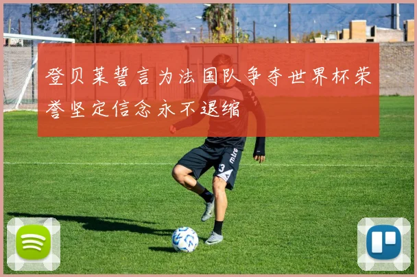 登贝莱誓言为法国队争夺世界杯荣誉坚定信念永不退缩