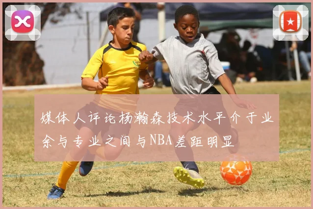 媒体人评论杨瀚森技术水平介于业余与专业之间与NBA差距明显