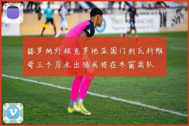 赫罗纳外租克罗地亚国门利瓦科维奇三个月未出场或将在冬窗离队