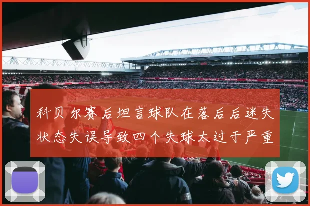 科贝尔赛后坦言球队在落后后迷失状态失误导致四个失球太过于严重