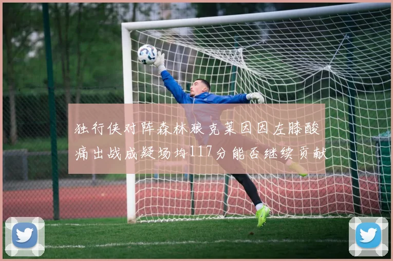 独行侠对阵森林狼克莱因因左膝酸痛出战成疑场均117分能否继续贡献