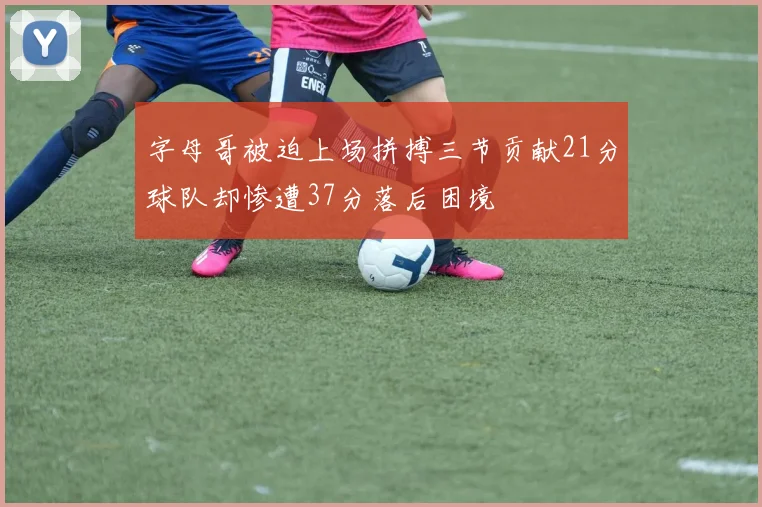 字母哥被迫上场拼搏三节贡献21分球队却惨遭37分落后困境