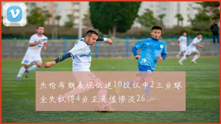 杰伦布朗表现低迷10投仅中2三分球全失仅得4分正负值惨淡26
