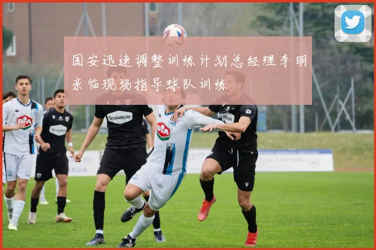国安迅速调整训练计划总经理李明亲临现场指导球队训练